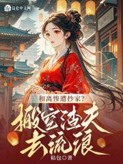 和离惨遭抄家?搬空渣夫去流放最新