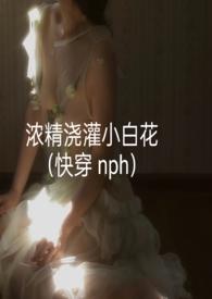 浓精浇灌小白花(快穿 nph)_浓精浇灌小