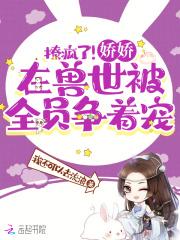 撩疯了!娇娇在兽世被全员争着宠 全文免费阅读软件